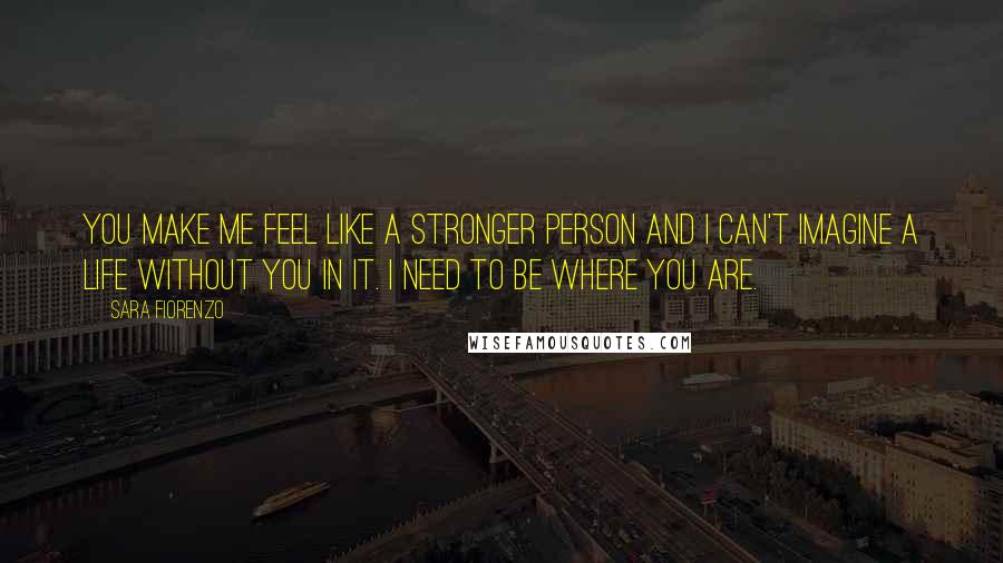 Sara Fiorenzo Quotes: You make me feel like a stronger person and I can't imagine a life without you in it. I need to be where you are.