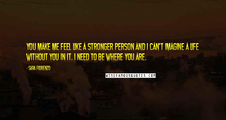 Sara Fiorenzo Quotes: You make me feel like a stronger person and I can't imagine a life without you in it. I need to be where you are.