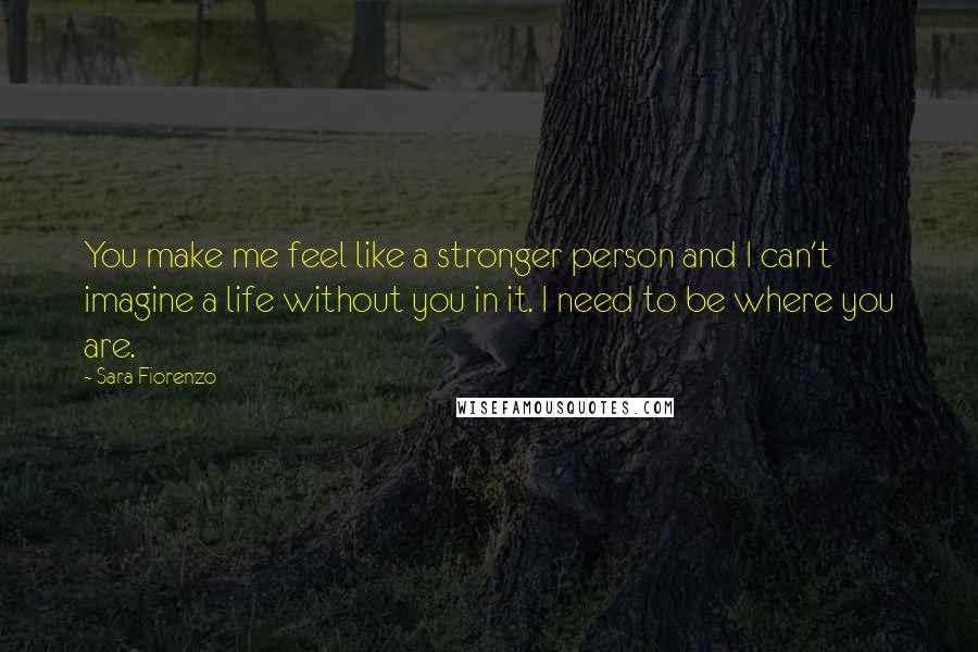 Sara Fiorenzo Quotes: You make me feel like a stronger person and I can't imagine a life without you in it. I need to be where you are.