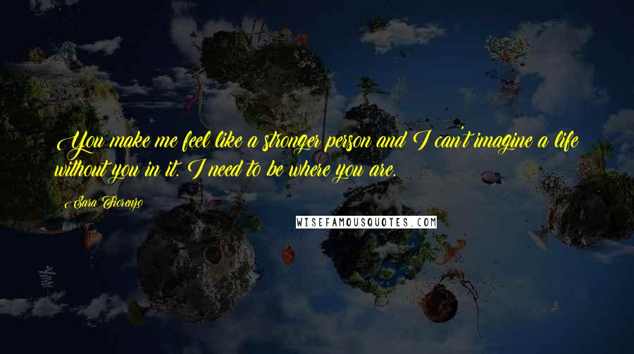 Sara Fiorenzo Quotes: You make me feel like a stronger person and I can't imagine a life without you in it. I need to be where you are.