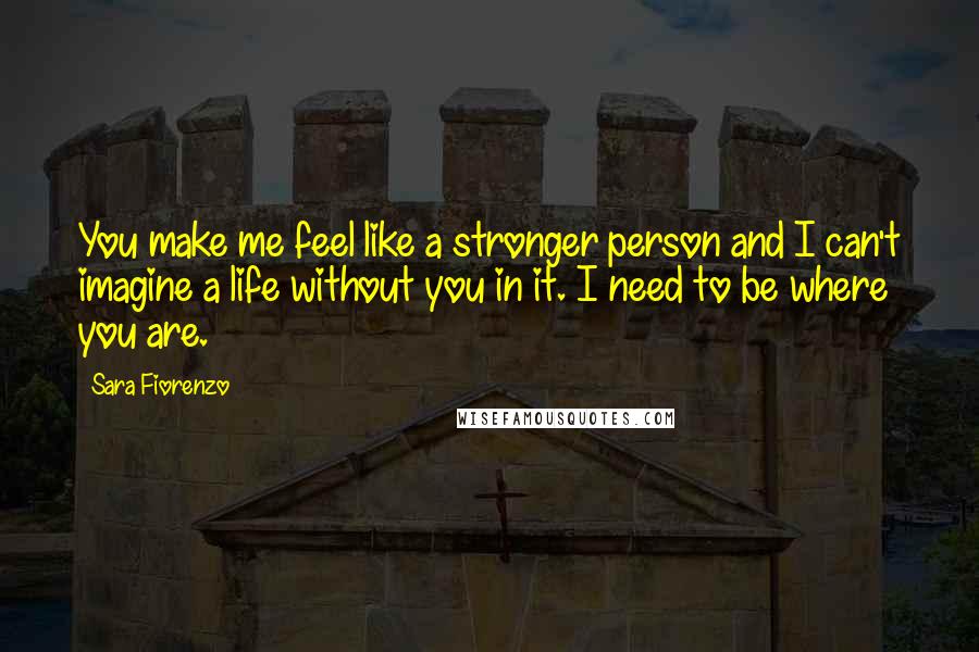 Sara Fiorenzo Quotes: You make me feel like a stronger person and I can't imagine a life without you in it. I need to be where you are.