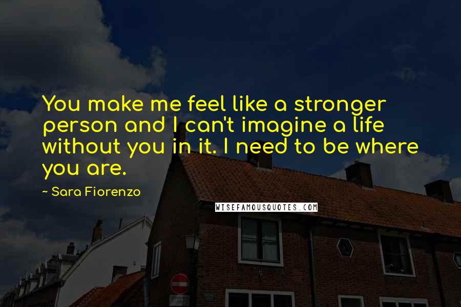 Sara Fiorenzo Quotes: You make me feel like a stronger person and I can't imagine a life without you in it. I need to be where you are.