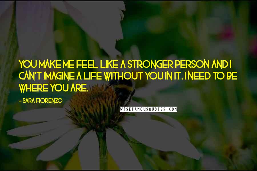 Sara Fiorenzo Quotes: You make me feel like a stronger person and I can't imagine a life without you in it. I need to be where you are.