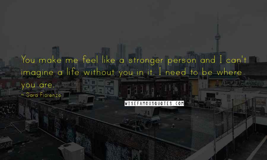 Sara Fiorenzo Quotes: You make me feel like a stronger person and I can't imagine a life without you in it. I need to be where you are.