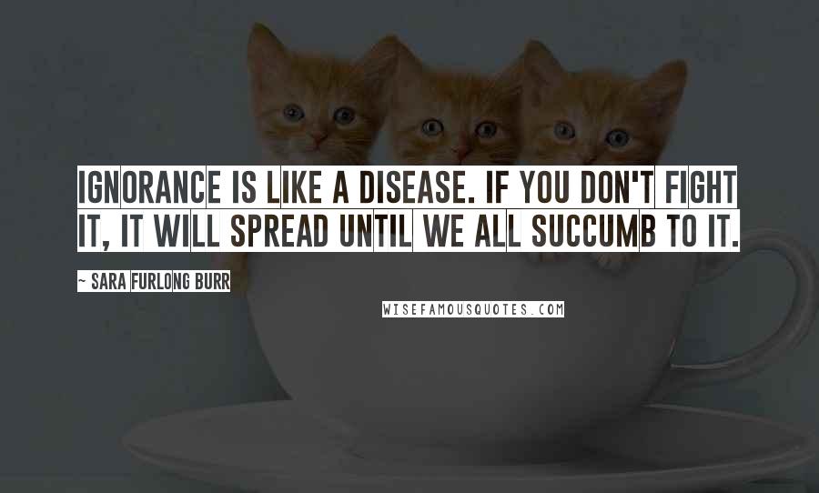 Sara Furlong Burr Quotes: Ignorance is like a disease. If you don't fight it, it will spread until we all succumb to it.