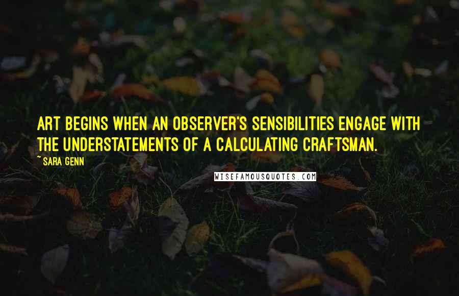 Sara Genn Quotes: Art begins when an observer's sensibilities engage with the understatements of a calculating craftsman.