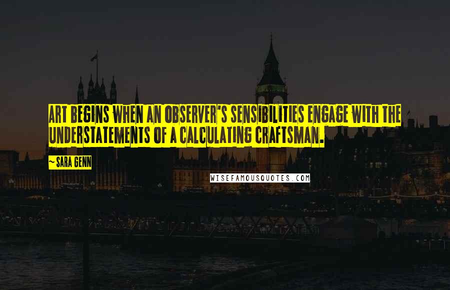 Sara Genn Quotes: Art begins when an observer's sensibilities engage with the understatements of a calculating craftsman.