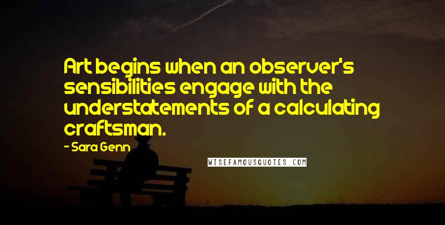 Sara Genn Quotes: Art begins when an observer's sensibilities engage with the understatements of a calculating craftsman.