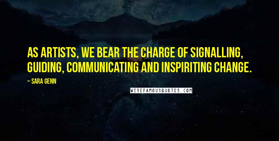 Sara Genn Quotes: As artists, we bear the charge of signalling, guiding, communicating and inspiriting change.