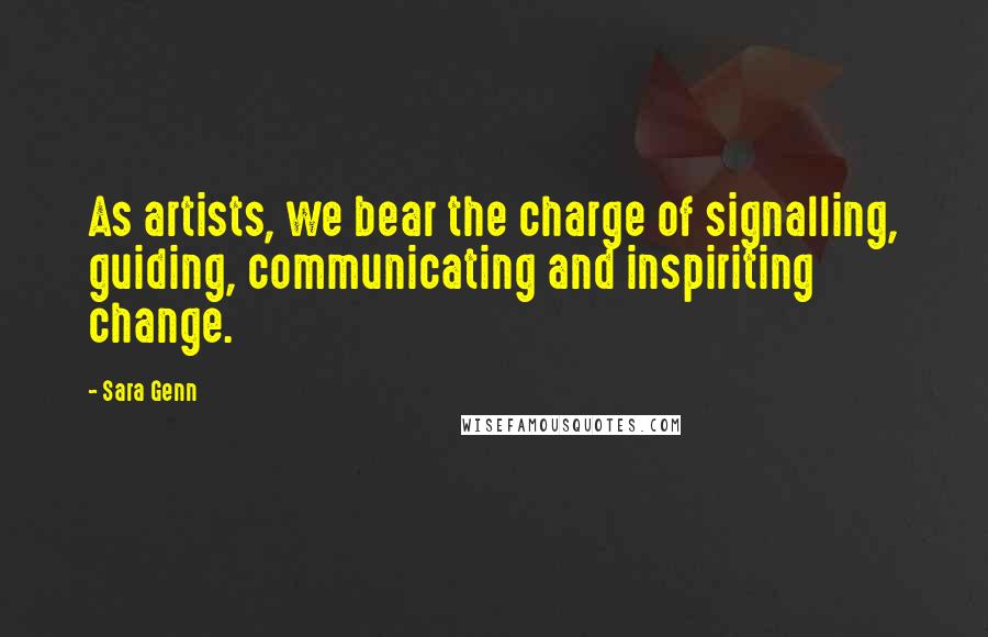 Sara Genn Quotes: As artists, we bear the charge of signalling, guiding, communicating and inspiriting change.
