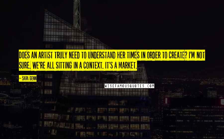 Sara Genn Quotes: Does an artist truly need to understand her times in order to create? I'm not sure. We're all sitting in a context. It's a market.