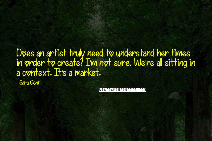 Sara Genn Quotes: Does an artist truly need to understand her times in order to create? I'm not sure. We're all sitting in a context. It's a market.