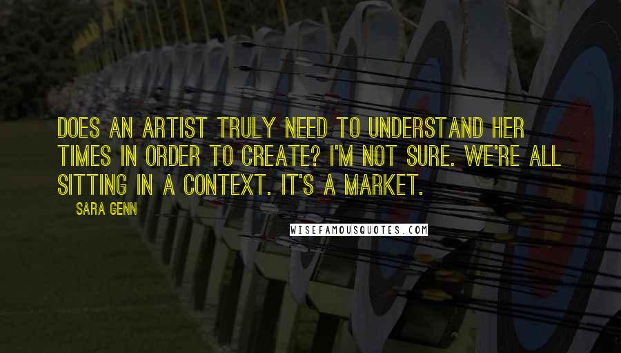 Sara Genn Quotes: Does an artist truly need to understand her times in order to create? I'm not sure. We're all sitting in a context. It's a market.