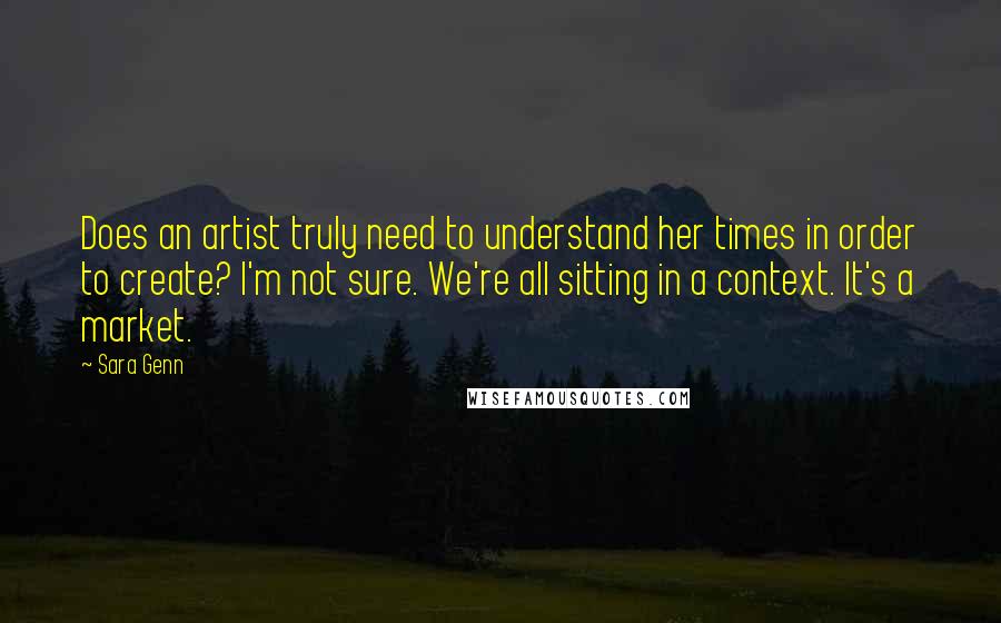 Sara Genn Quotes: Does an artist truly need to understand her times in order to create? I'm not sure. We're all sitting in a context. It's a market.