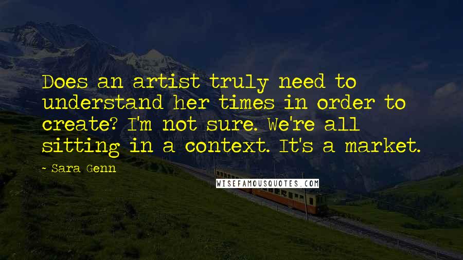 Sara Genn Quotes: Does an artist truly need to understand her times in order to create? I'm not sure. We're all sitting in a context. It's a market.