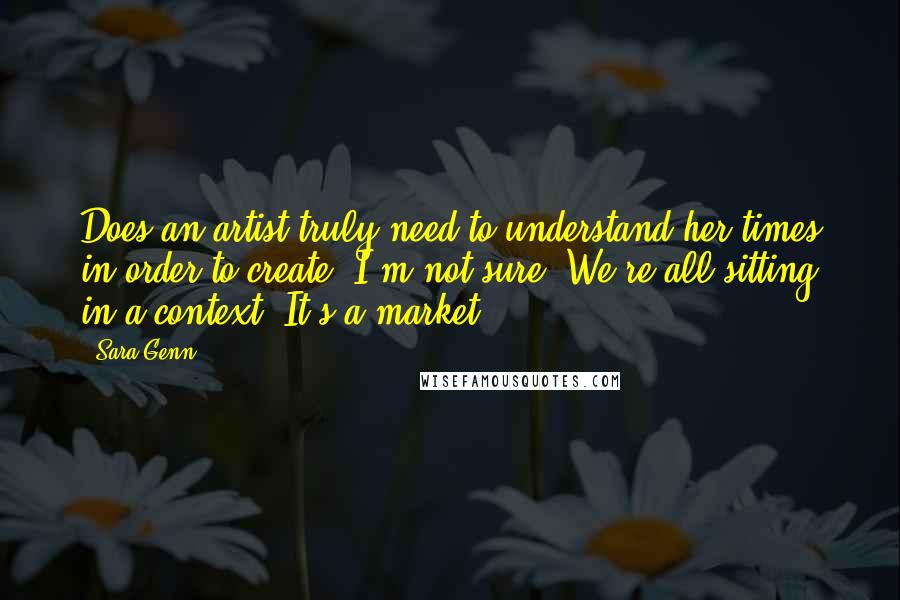 Sara Genn Quotes: Does an artist truly need to understand her times in order to create? I'm not sure. We're all sitting in a context. It's a market.