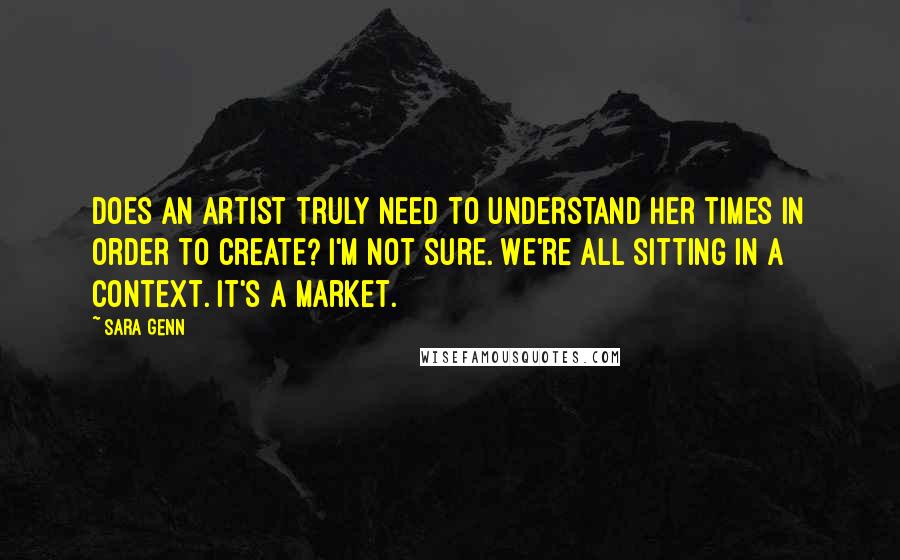 Sara Genn Quotes: Does an artist truly need to understand her times in order to create? I'm not sure. We're all sitting in a context. It's a market.