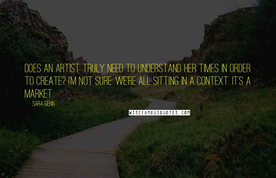 Sara Genn Quotes: Does an artist truly need to understand her times in order to create? I'm not sure. We're all sitting in a context. It's a market.