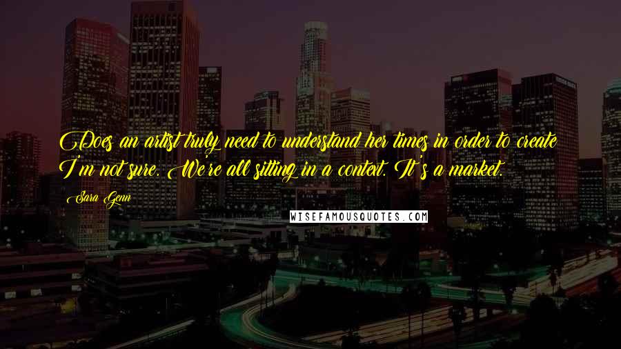 Sara Genn Quotes: Does an artist truly need to understand her times in order to create? I'm not sure. We're all sitting in a context. It's a market.