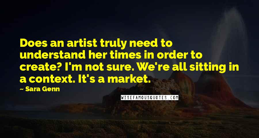 Sara Genn Quotes: Does an artist truly need to understand her times in order to create? I'm not sure. We're all sitting in a context. It's a market.