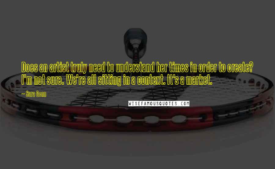 Sara Genn Quotes: Does an artist truly need to understand her times in order to create? I'm not sure. We're all sitting in a context. It's a market.