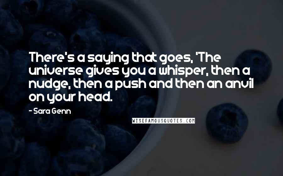 Sara Genn Quotes: There's a saying that goes, 'The universe gives you a whisper, then a nudge, then a push and then an anvil on your head.