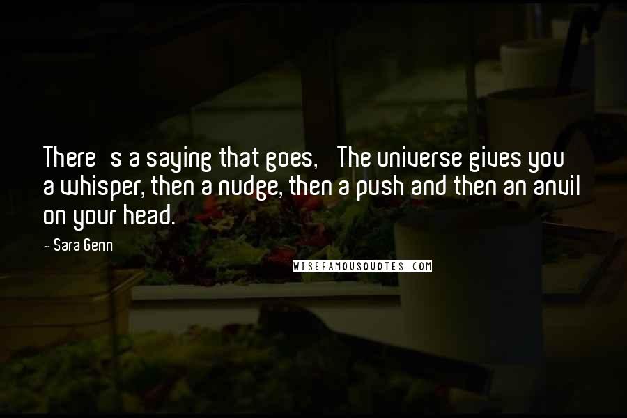 Sara Genn Quotes: There's a saying that goes, 'The universe gives you a whisper, then a nudge, then a push and then an anvil on your head.