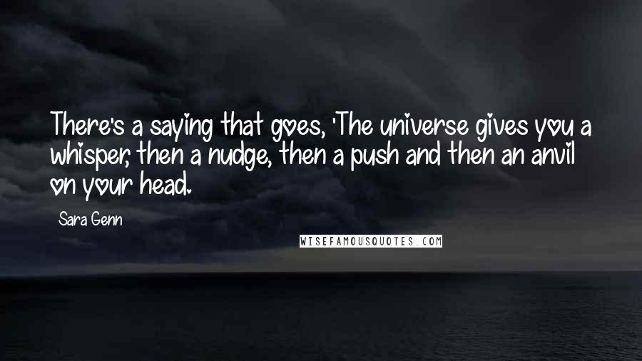 Sara Genn Quotes: There's a saying that goes, 'The universe gives you a whisper, then a nudge, then a push and then an anvil on your head.