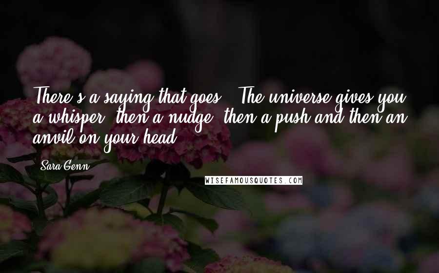 Sara Genn Quotes: There's a saying that goes, 'The universe gives you a whisper, then a nudge, then a push and then an anvil on your head.