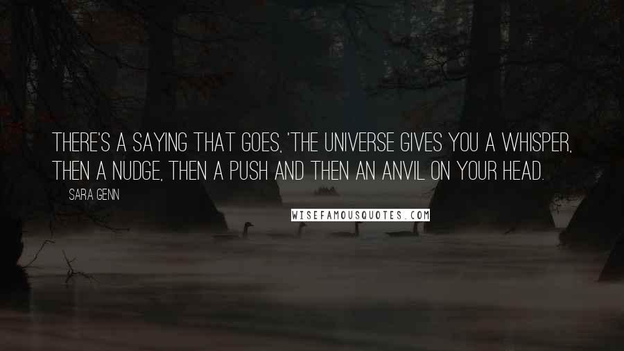 Sara Genn Quotes: There's a saying that goes, 'The universe gives you a whisper, then a nudge, then a push and then an anvil on your head.