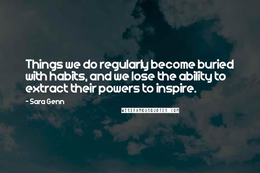 Sara Genn Quotes: Things we do regularly become buried with habits, and we lose the ability to extract their powers to inspire.