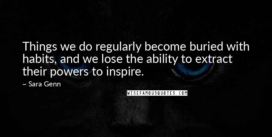 Sara Genn Quotes: Things we do regularly become buried with habits, and we lose the ability to extract their powers to inspire.