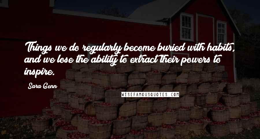 Sara Genn Quotes: Things we do regularly become buried with habits, and we lose the ability to extract their powers to inspire.