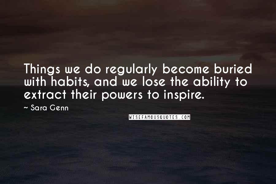 Sara Genn Quotes: Things we do regularly become buried with habits, and we lose the ability to extract their powers to inspire.