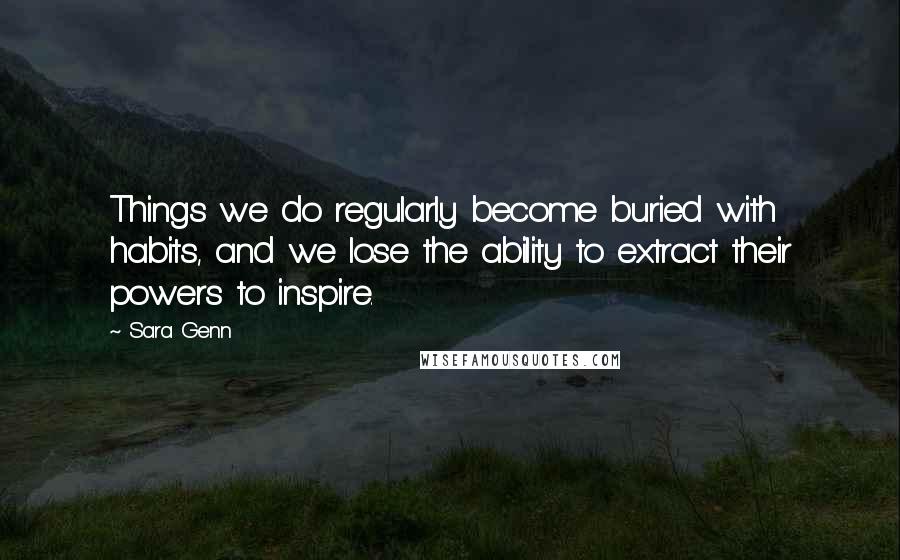 Sara Genn Quotes: Things we do regularly become buried with habits, and we lose the ability to extract their powers to inspire.