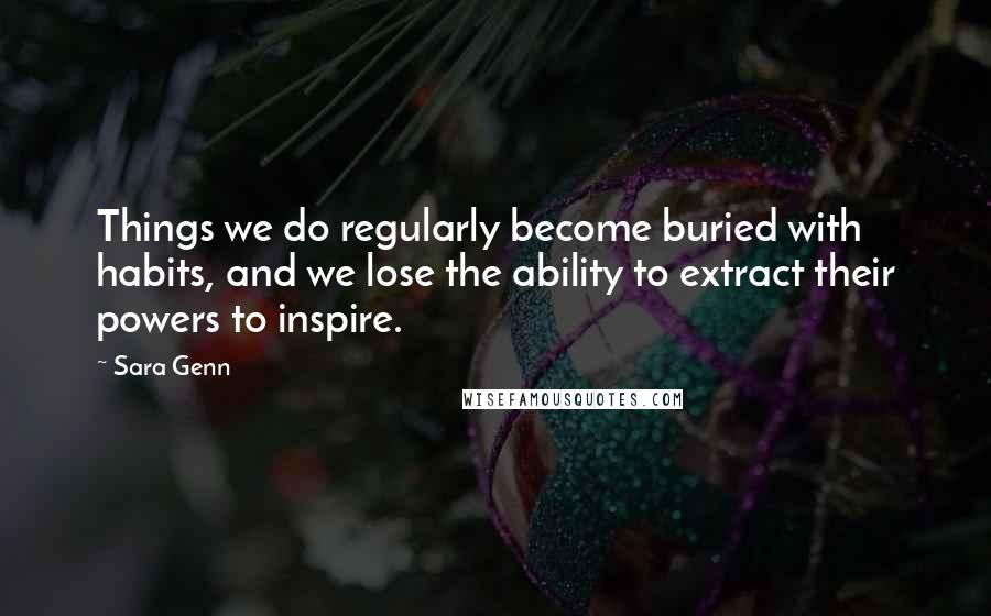 Sara Genn Quotes: Things we do regularly become buried with habits, and we lose the ability to extract their powers to inspire.