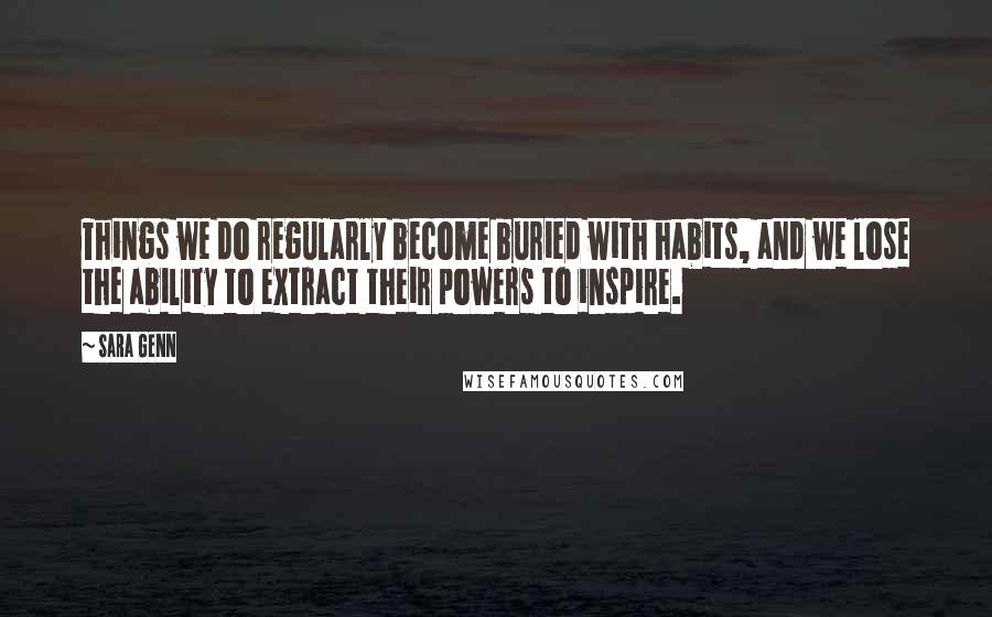 Sara Genn Quotes: Things we do regularly become buried with habits, and we lose the ability to extract their powers to inspire.