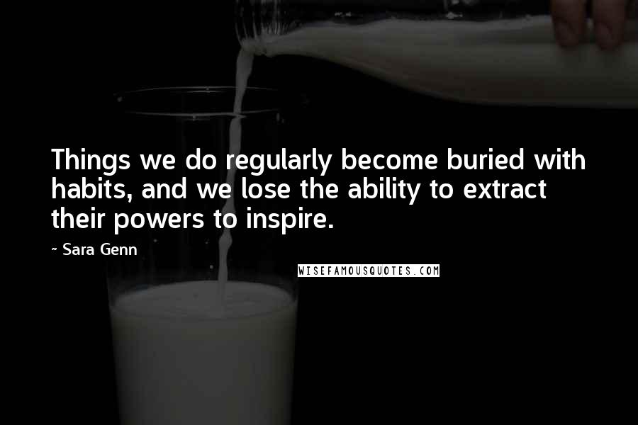 Sara Genn Quotes: Things we do regularly become buried with habits, and we lose the ability to extract their powers to inspire.