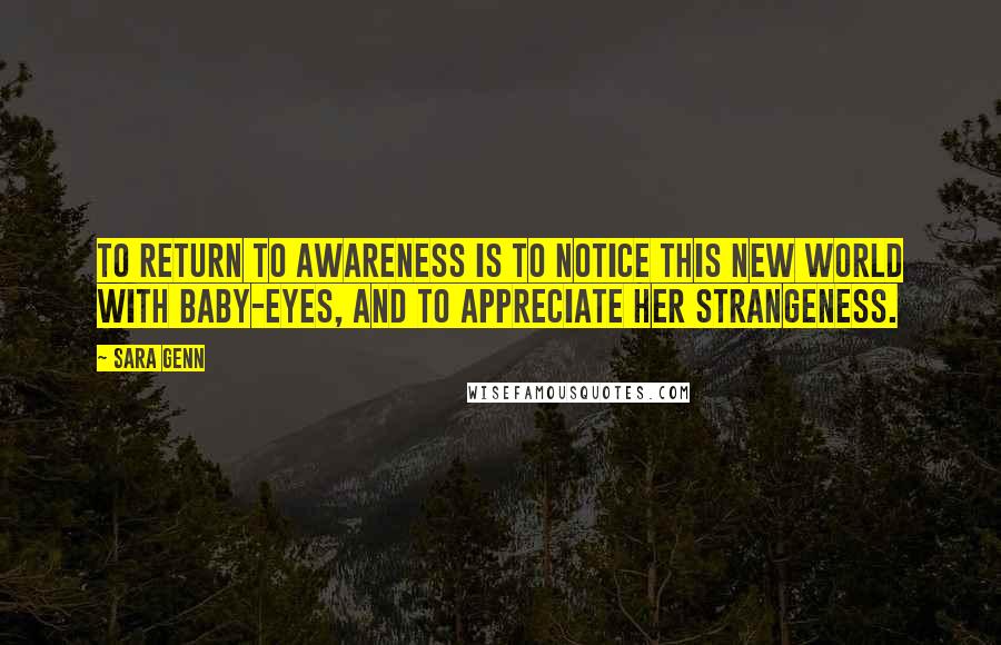 Sara Genn Quotes: To return to awareness is to notice this new world with baby-eyes, and to appreciate her strangeness.