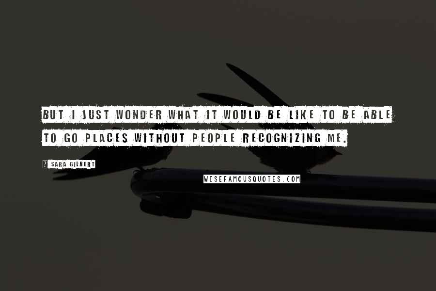 Sara Gilbert Quotes: But I just wonder what it would be like to be able to go places without people recognizing me.