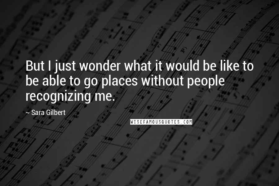 Sara Gilbert Quotes: But I just wonder what it would be like to be able to go places without people recognizing me.