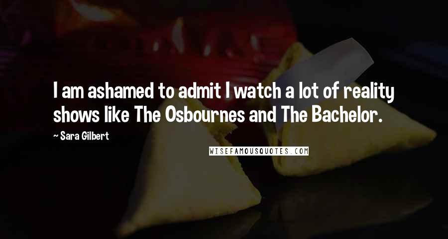 Sara Gilbert Quotes: I am ashamed to admit I watch a lot of reality shows like The Osbournes and The Bachelor.