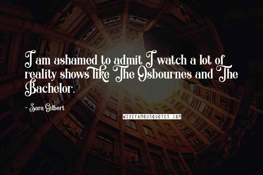 Sara Gilbert Quotes: I am ashamed to admit I watch a lot of reality shows like The Osbournes and The Bachelor.