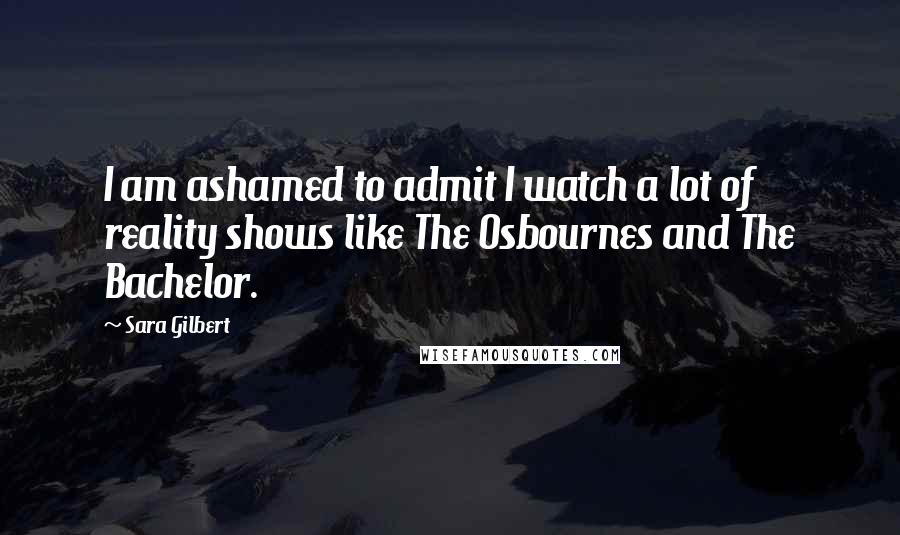 Sara Gilbert Quotes: I am ashamed to admit I watch a lot of reality shows like The Osbournes and The Bachelor.