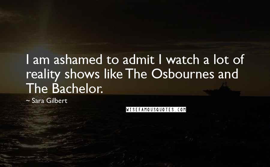 Sara Gilbert Quotes: I am ashamed to admit I watch a lot of reality shows like The Osbournes and The Bachelor.