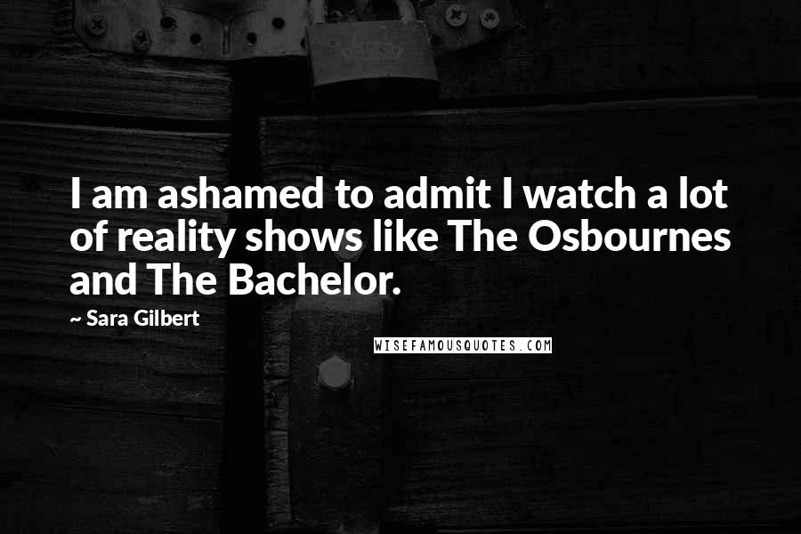 Sara Gilbert Quotes: I am ashamed to admit I watch a lot of reality shows like The Osbournes and The Bachelor.