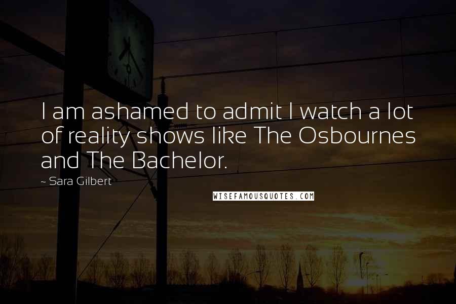 Sara Gilbert Quotes: I am ashamed to admit I watch a lot of reality shows like The Osbournes and The Bachelor.