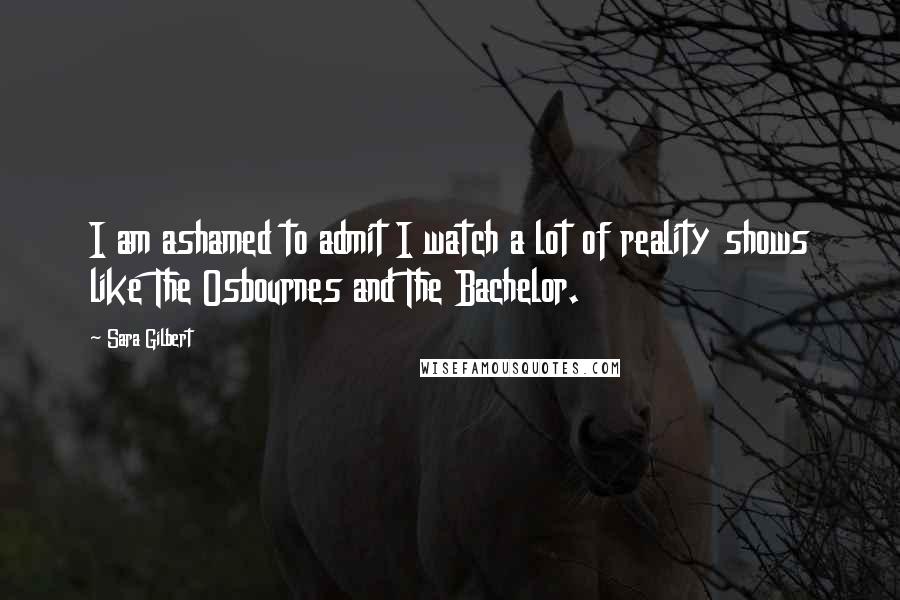 Sara Gilbert Quotes: I am ashamed to admit I watch a lot of reality shows like The Osbournes and The Bachelor.