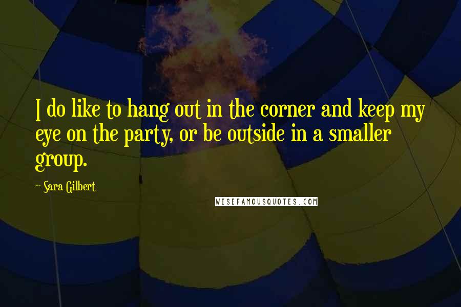 Sara Gilbert Quotes: I do like to hang out in the corner and keep my eye on the party, or be outside in a smaller group.