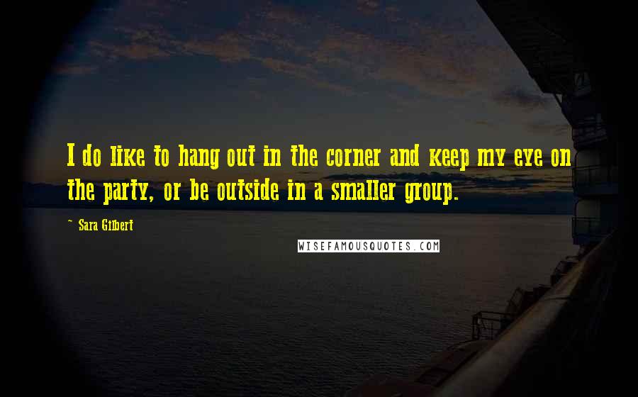 Sara Gilbert Quotes: I do like to hang out in the corner and keep my eye on the party, or be outside in a smaller group.